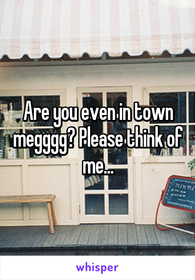 Are you even in town megggg? Please think of me...