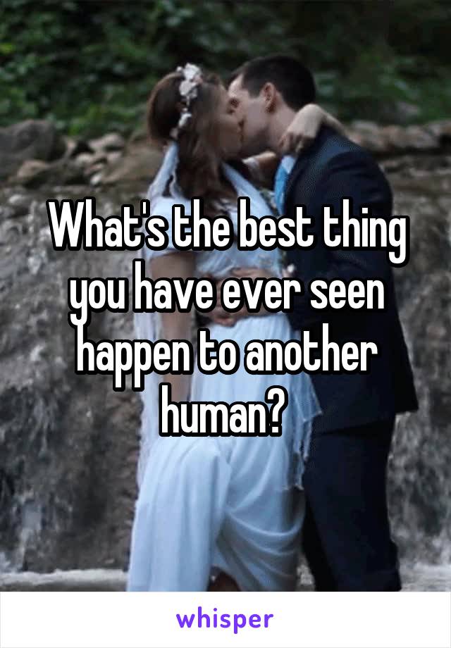 What's the best thing you have ever seen happen to another human? 