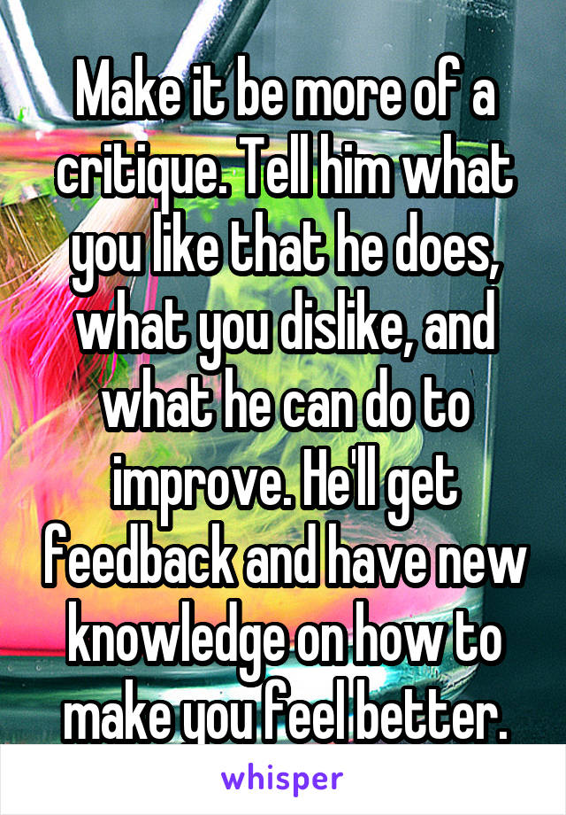 Make it be more of a critique. Tell him what you like that he does, what you dislike, and what he can do to improve. He'll get feedback and have new knowledge on how to make you feel better.