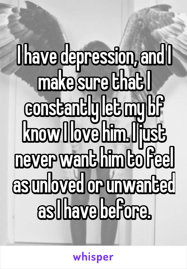 I have depression, and I make sure that I constantly let my bf know I love him. I just never want him to feel as unloved or unwanted as I have before.