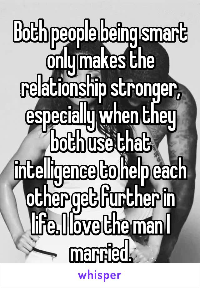 Both people being smart only makes the relationship stronger, especially when they both use that intelligence to help each other get further in life. I love the man I married.