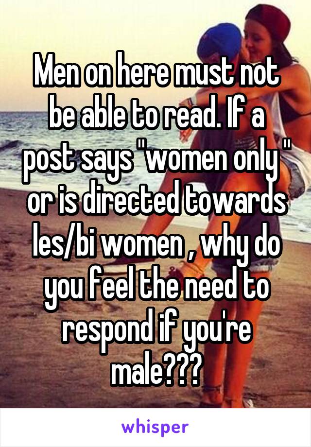 Men on here must not be able to read. If a post says "women only " or is directed towards les/bi women , why do you feel the need to respond if you're male???