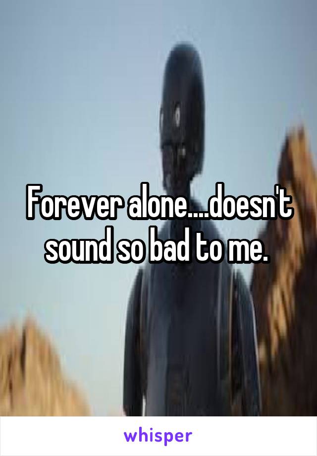 Forever alone....doesn't sound so bad to me. 