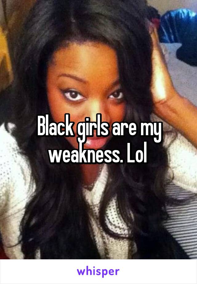 Black girls are my weakness. Lol 