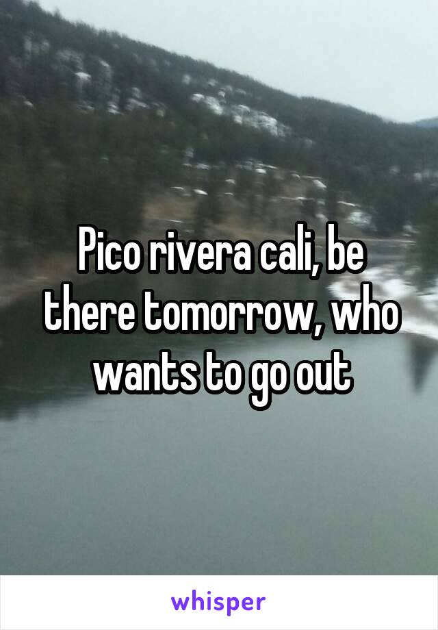 Pico rivera cali, be there tomorrow, who wants to go out