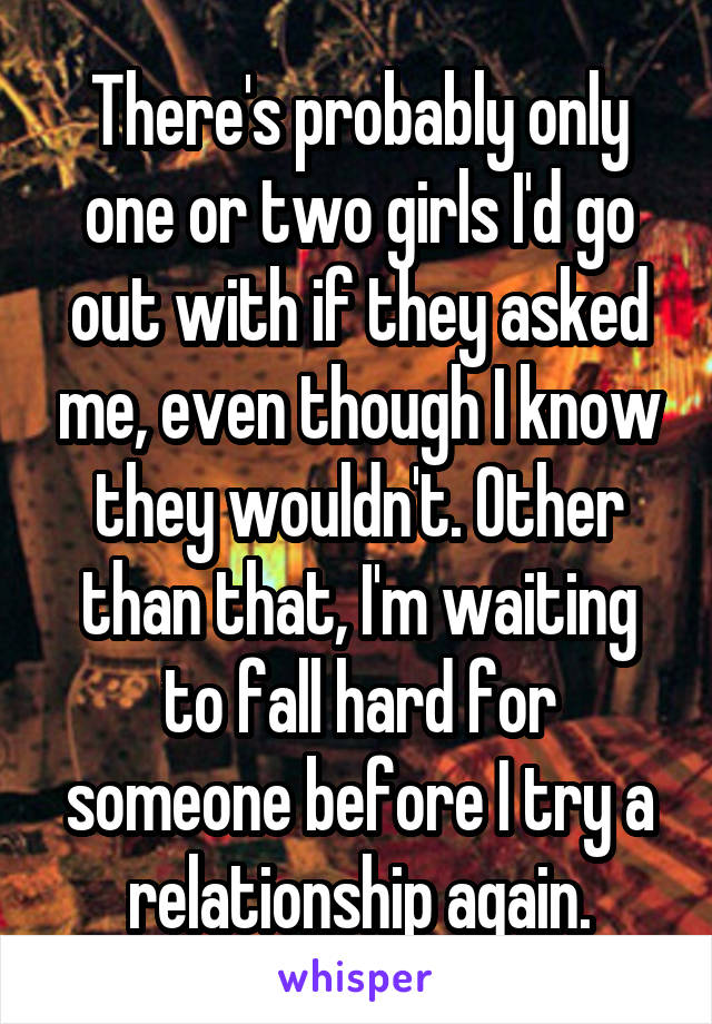 There's probably only one or two girls I'd go out with if they asked me, even though I know they wouldn't. Other than that, I'm waiting to fall hard for someone before I try a relationship again.