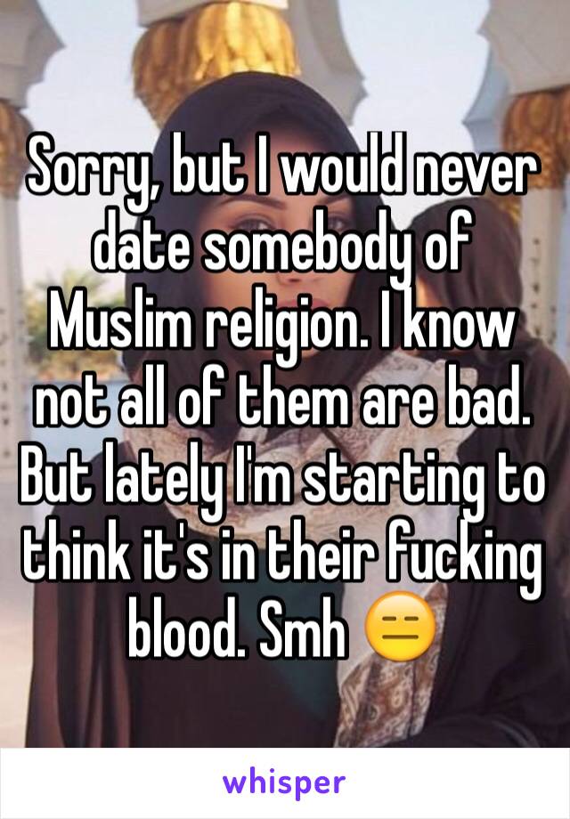 Sorry, but I would never date somebody of Muslim religion. I know not all of them are bad. But lately I'm starting to think it's in their fucking blood. Smh 😑