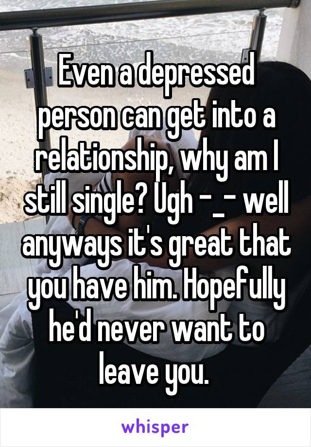 Even a depressed person can get into a relationship, why am I still single? Ugh -_- well anyways it's great that you have him. Hopefully he'd never want to leave you. 