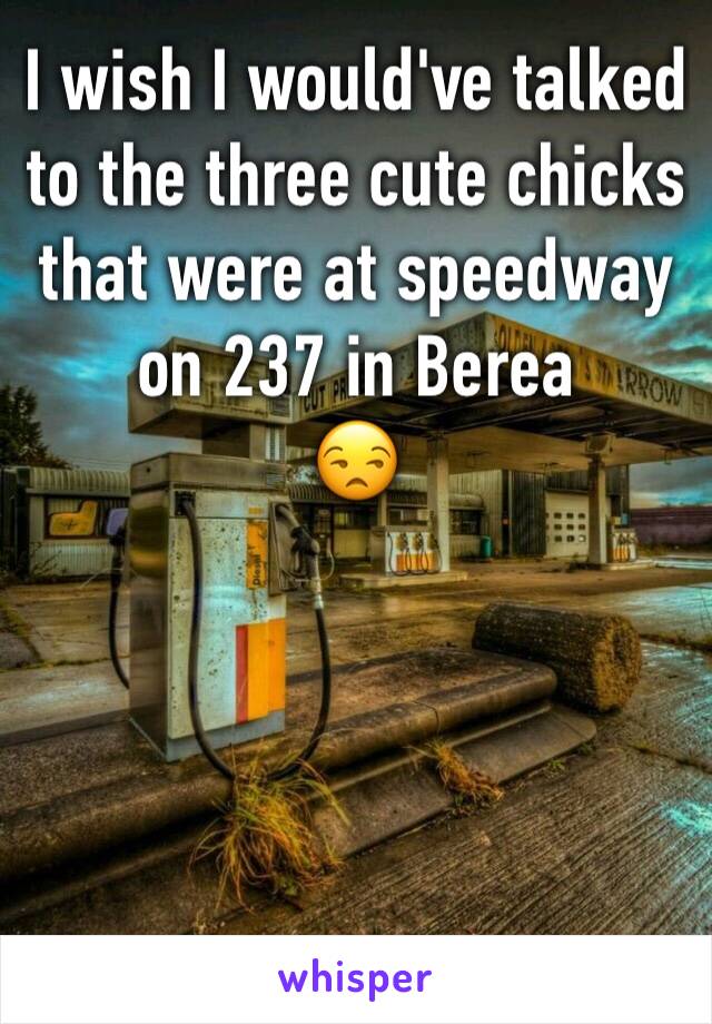 I wish I would've talked to the three cute chicks that were at speedway on 237 in Berea 
😒