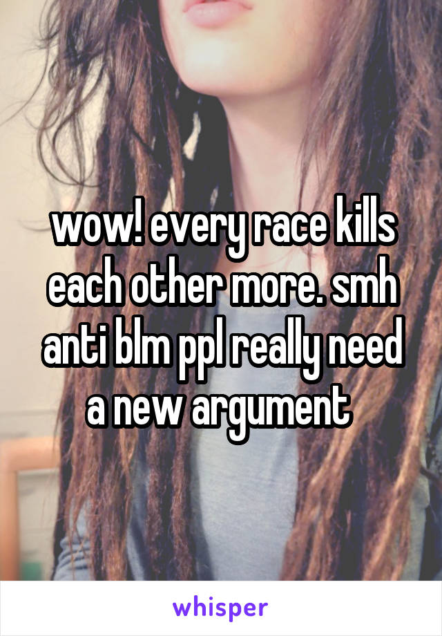wow! every race kills each other more. smh anti blm ppl really need a new argument 