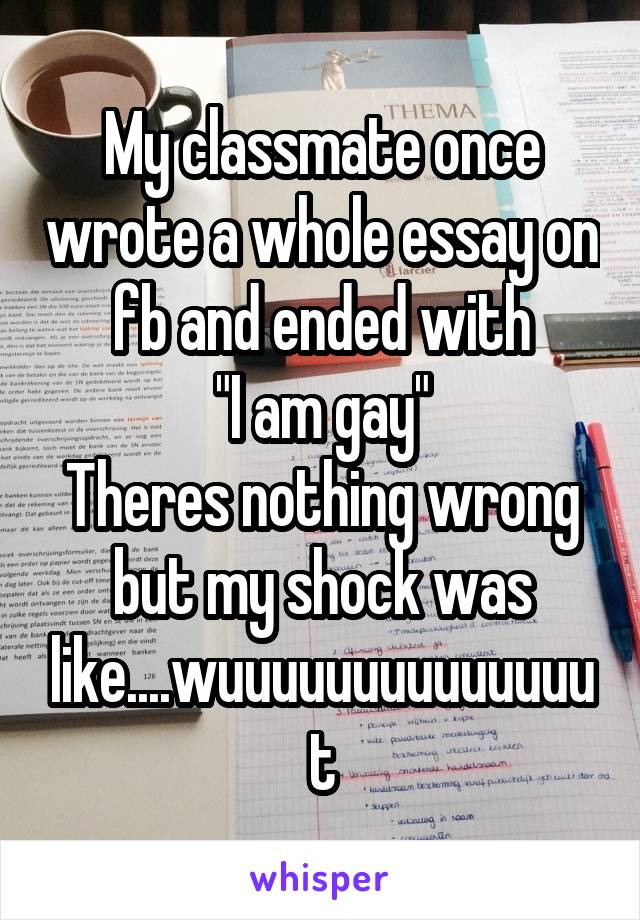 My classmate once wrote a whole essay on fb and ended with
"I am gay"
Theres nothing wrong but my shock was like....wuuuuuuuuuuuuuut