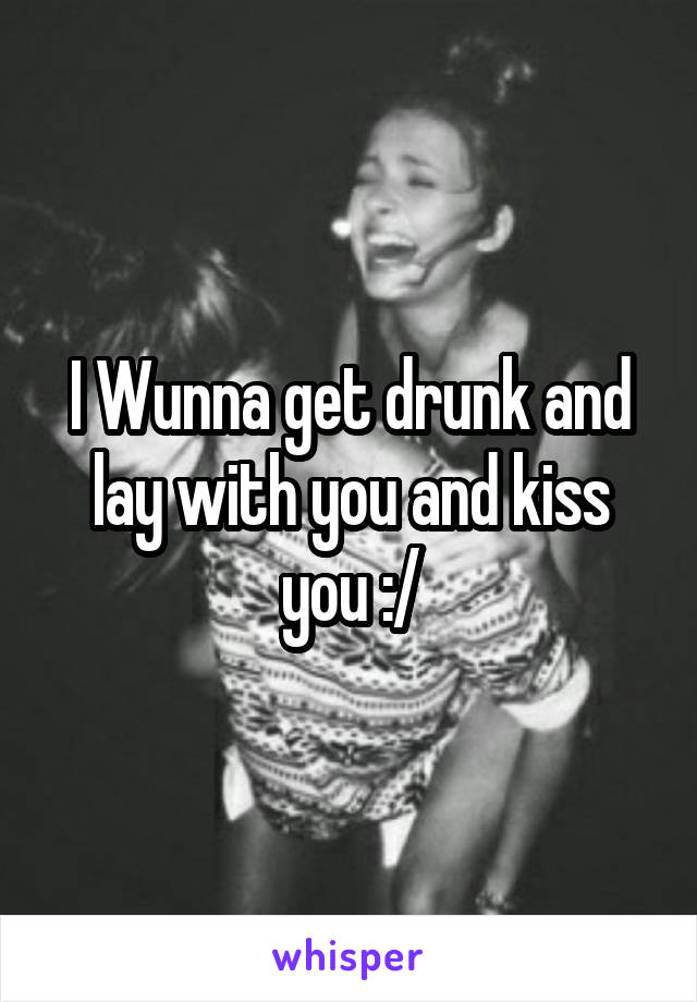 I Wunna get drunk and lay with you and kiss you :/