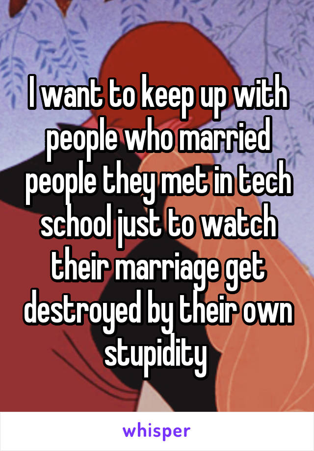 I want to keep up with people who married people they met in tech school just to watch their marriage get destroyed by their own stupidity 