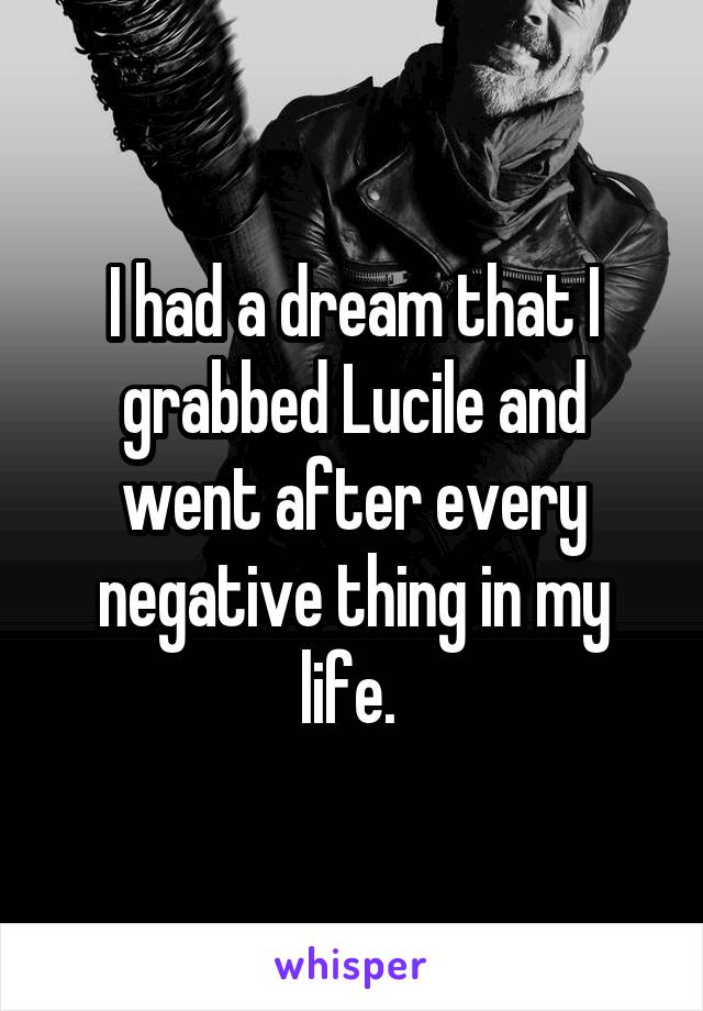 I had a dream that I grabbed Lucile and went after every negative thing in my life. 