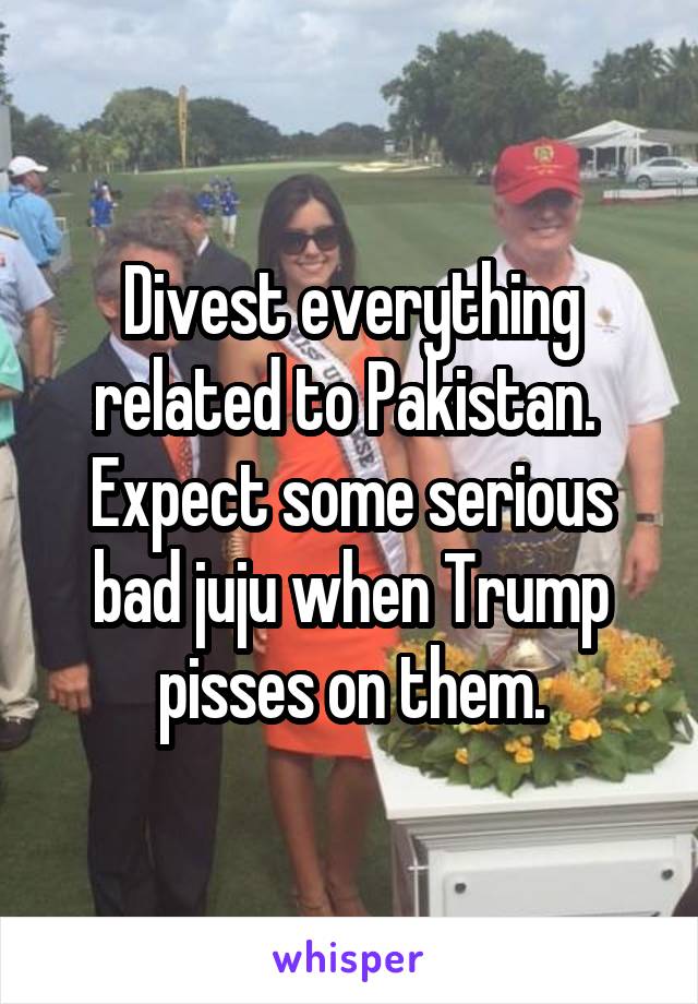 Divest everything related to Pakistan.  Expect some serious bad juju when Trump pisses on them.