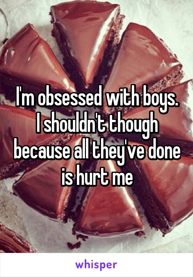 I'm obsessed with boys. I shouldn't though because all they've done is hurt me