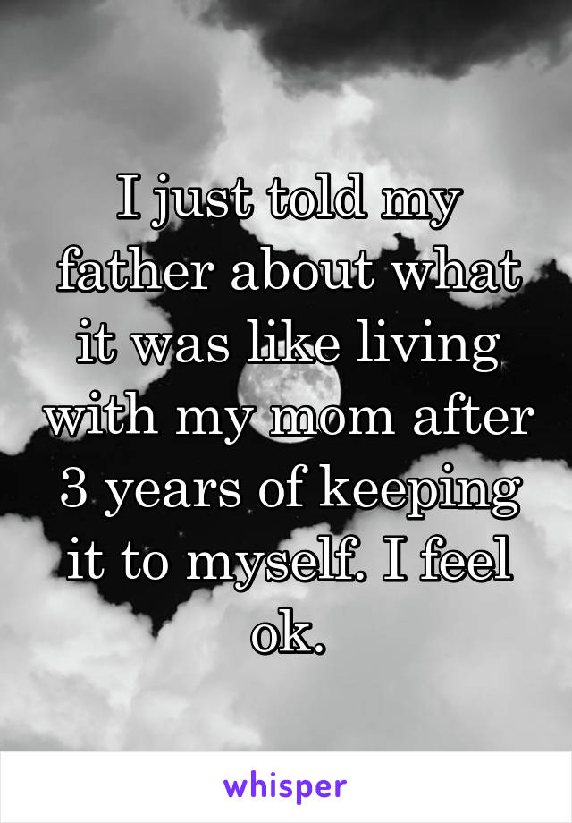 I just told my father about what it was like living with my mom after 3 years of keeping it to myself. I feel ok.