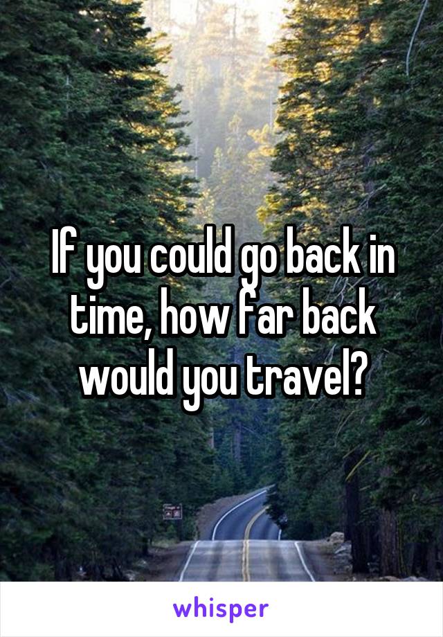 If you could go back in time, how far back would you travel?