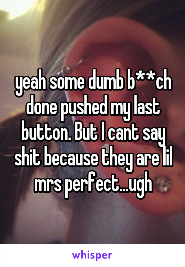 yeah some dumb b**ch done pushed my last button. But I cant say shit because they are lil mrs perfect...ugh