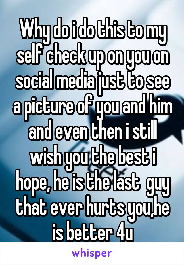 Why do i do this to my self check up on you on social media just to see a picture of you and him and even then i still wish you the best i hope, he is the last  guy that ever hurts you,he is better 4u