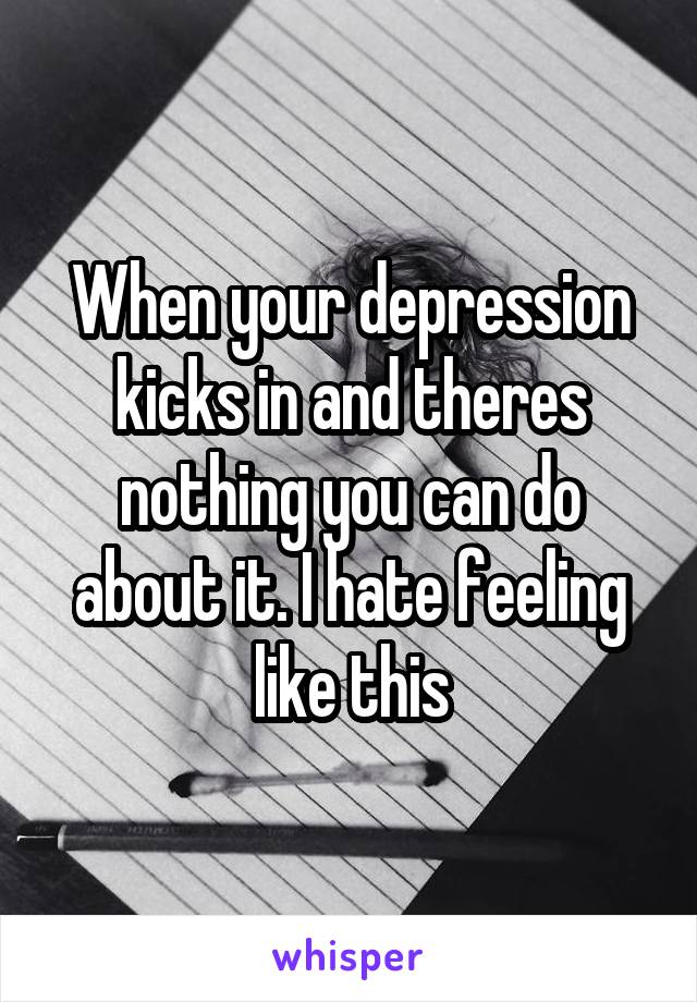 When your depression kicks in and theres nothing you can do about it. I hate feeling like this