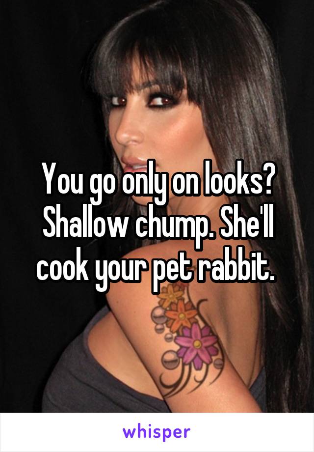 You go only on looks? Shallow chump. She'll cook your pet rabbit. 