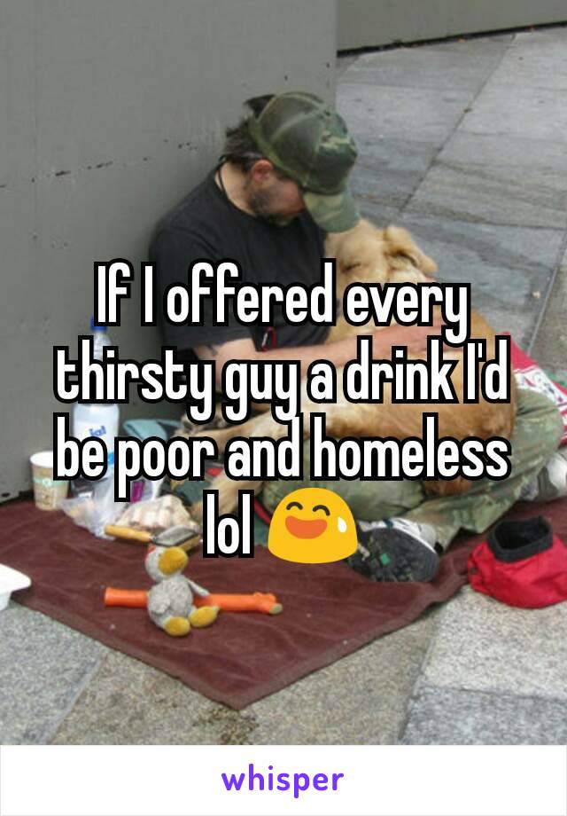 If I offered every thirsty guy a drink I'd be poor and homeless lol 😅