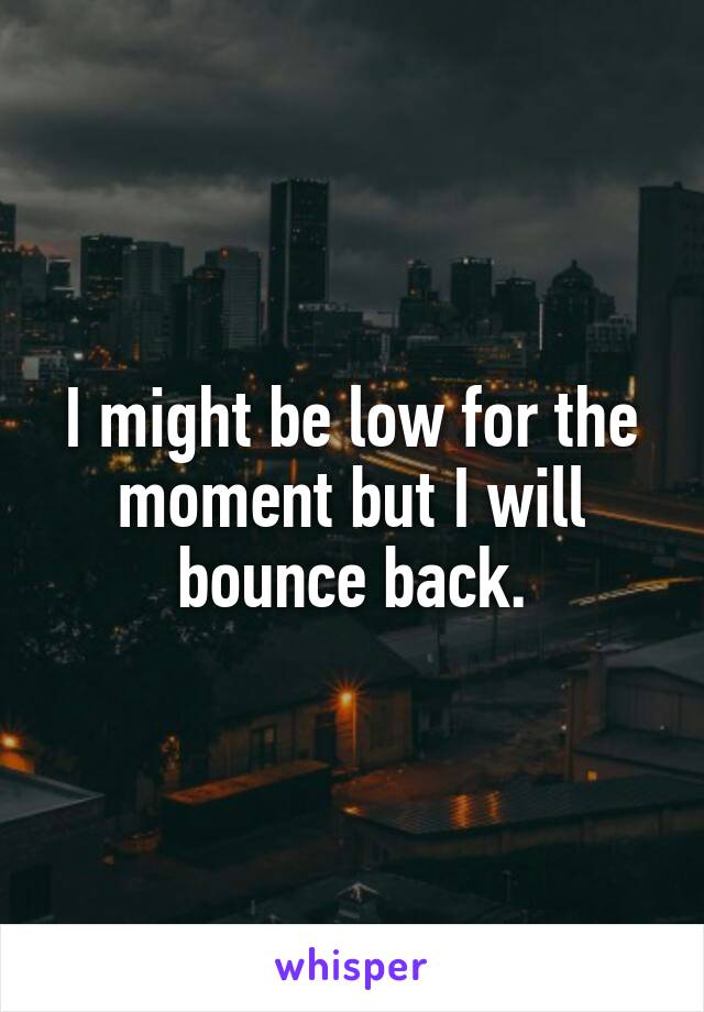 I might be low for the moment but I will bounce back.