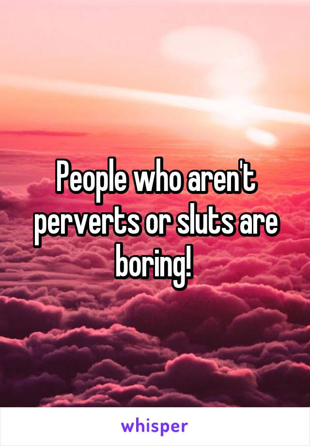 People who aren't perverts or sIuts are boring! 