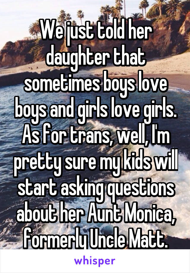 We just told her daughter that sometimes boys love boys and girls love girls. As for trans, well, I'm pretty sure my kids will start asking questions about her Aunt Monica, formerly Uncle Matt.