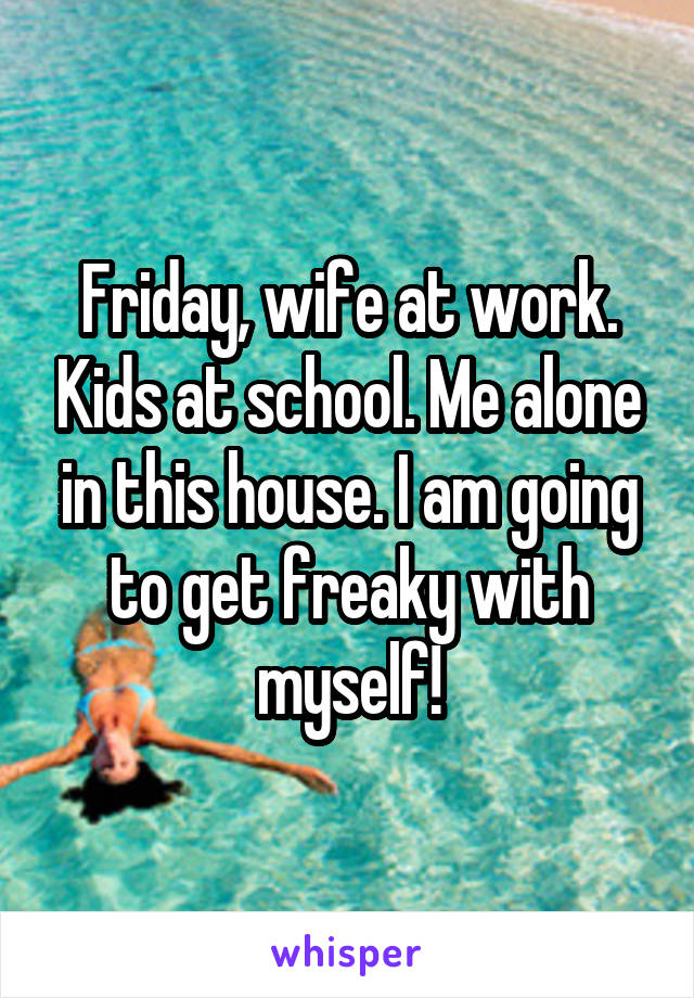 Friday, wife at work. Kids at school. Me alone in this house. I am going to get freaky with myself!