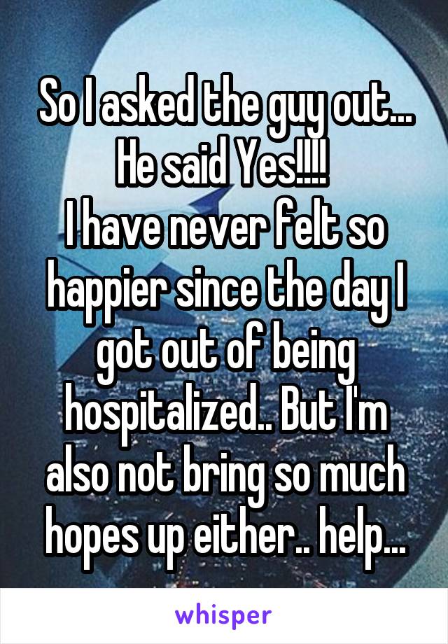 So I asked the guy out...
He said Yes!!!! 
I have never felt so happier since the day I got out of being hospitalized.. But I'm also not bring so much hopes up either.. help...