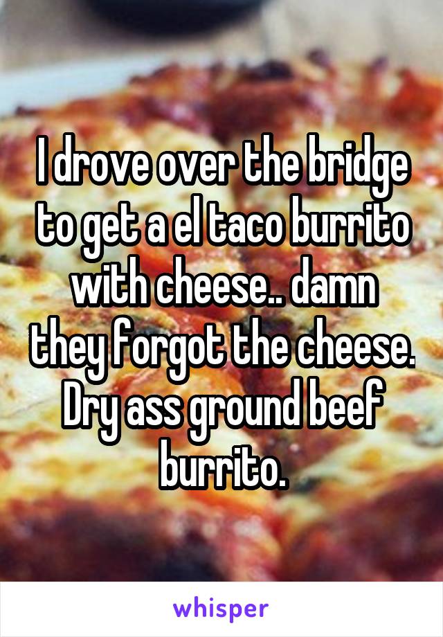 I drove over the bridge to get a el taco burrito with cheese.. damn they forgot the cheese. Dry ass ground beef burrito.