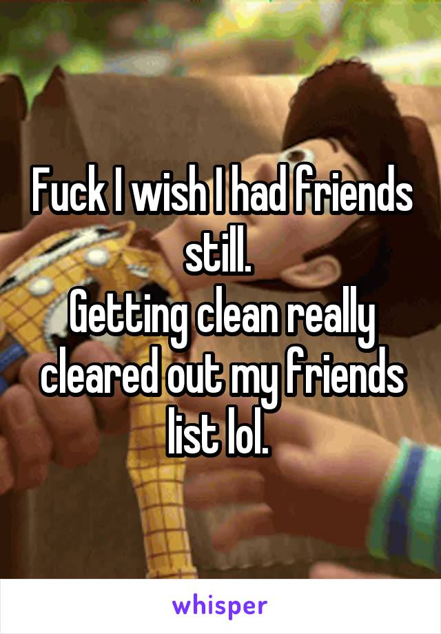 Fuck I wish I had friends still. 
Getting clean really cleared out my friends list lol. 