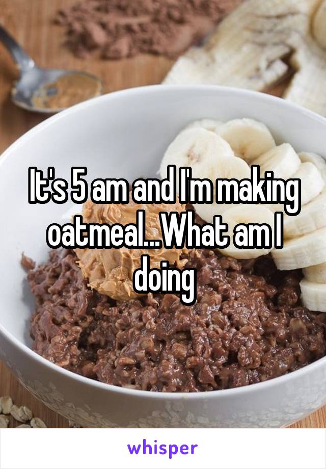 It's 5 am and I'm making oatmeal...What am I doing