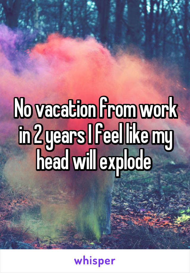 No vacation from work in 2 years I feel like my head will explode 