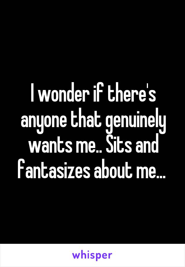 I wonder if there's anyone that genuinely wants me.. Sits and fantasizes about me... 