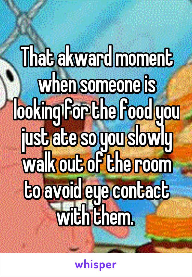 That akward moment when someone is looking for the food you just ate so you slowly walk out of the room to avoid eye contact with them. 