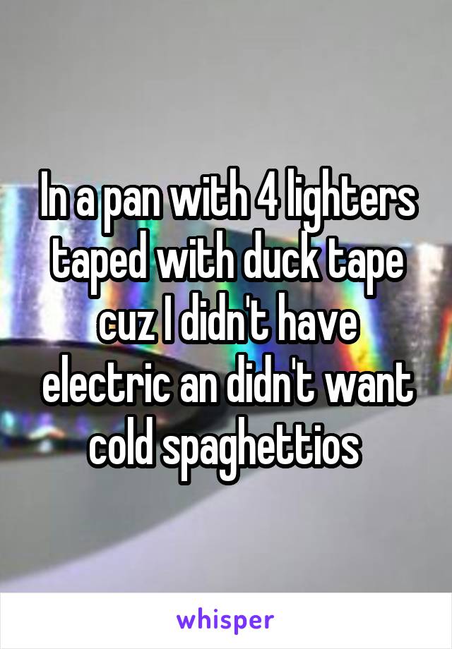 In a pan with 4 lighters taped with duck tape cuz I didn't have electric an didn't want cold spaghettios 