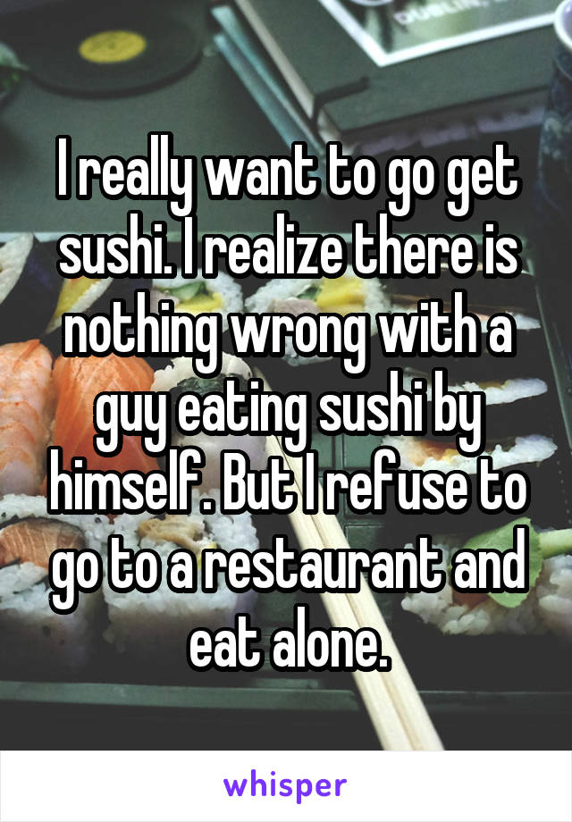 I really want to go get sushi. I realize there is nothing wrong with a guy eating sushi by himself. But I refuse to go to a restaurant and eat alone.