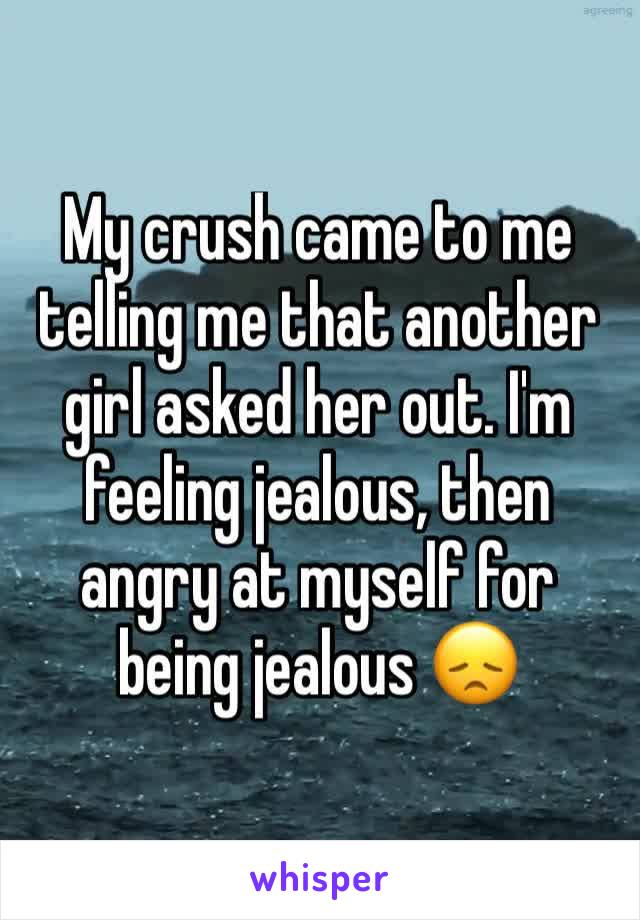 My crush came to me telling me that another girl asked her out. I'm feeling jealous, then angry at myself for being jealous 😞