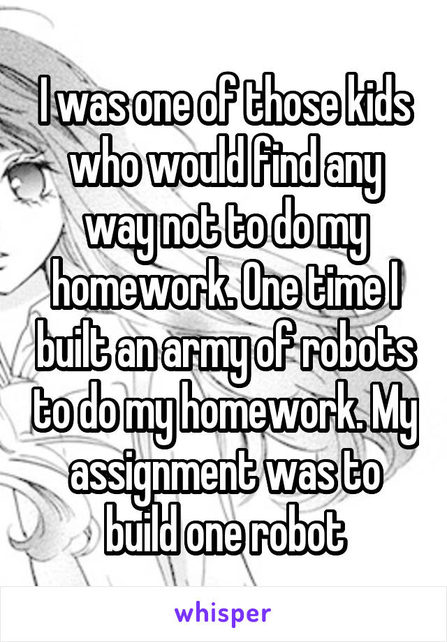 I was one of those kids who would find any way not to do my homework. One time I built an army of robots to do my homework. My assignment was to build one robot