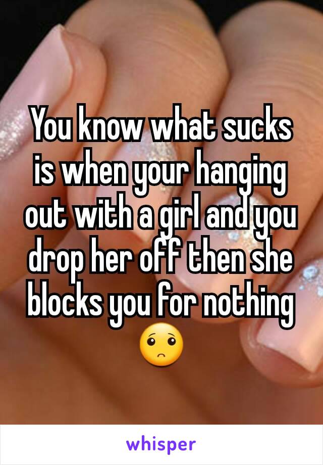 You know what sucks is when your hanging out with a girl and you drop her off then she blocks you for nothing🙁