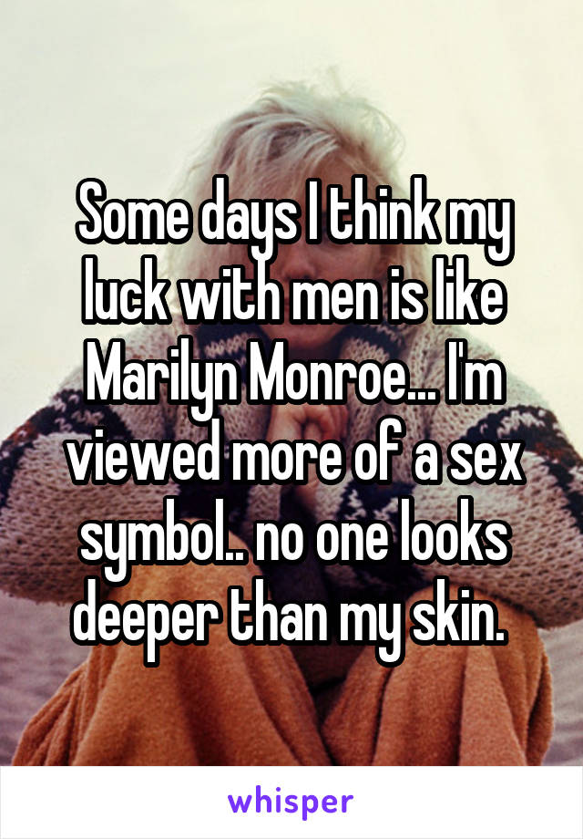 Some days I think my luck with men is like Marilyn Monroe... I'm viewed more of a sex symbol.. no one looks deeper than my skin. 