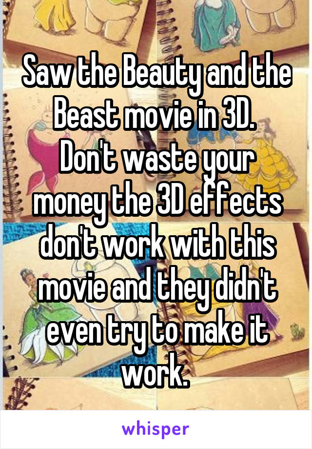 Saw the Beauty and the Beast movie in 3D. 
Don't waste your money the 3D effects don't work with this movie and they didn't even try to make it work. 