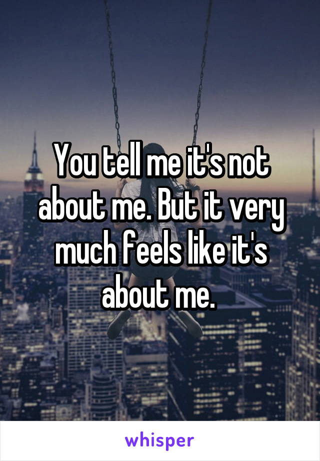 You tell me it's not about me. But it very much feels like it's about me. 