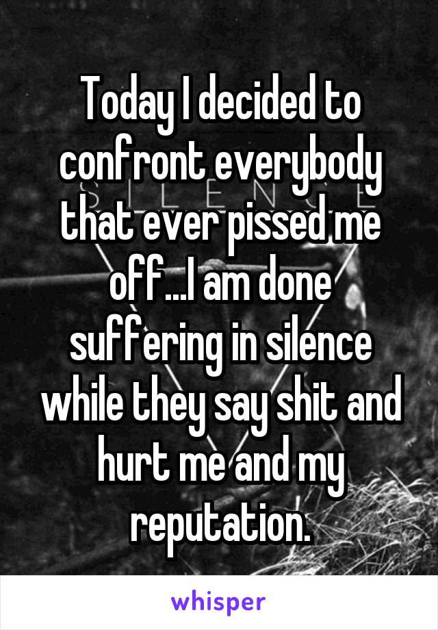 Today I decided to confront everybody that ever pissed me off...I am done suffering in silence while they say shit and hurt me and my reputation.