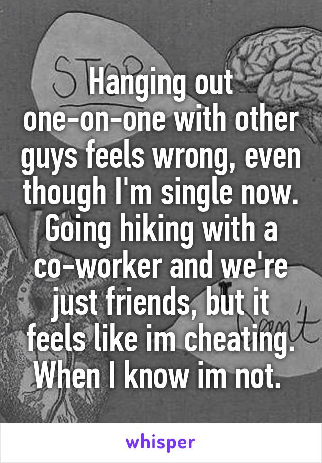 Hanging out one-on-one with other guys feels wrong, even though I'm single now. Going hiking with a co-worker and we're just friends, but it feels like im cheating. When I know im not. 