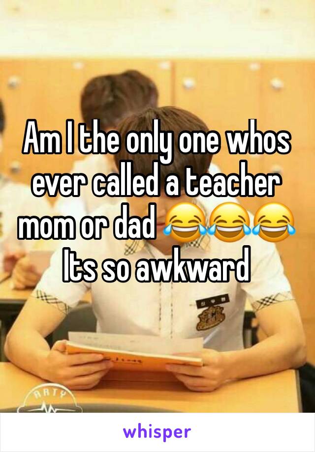 Am I the only one whos ever called a teacher mom or dad 😂😂😂 
Its so awkward