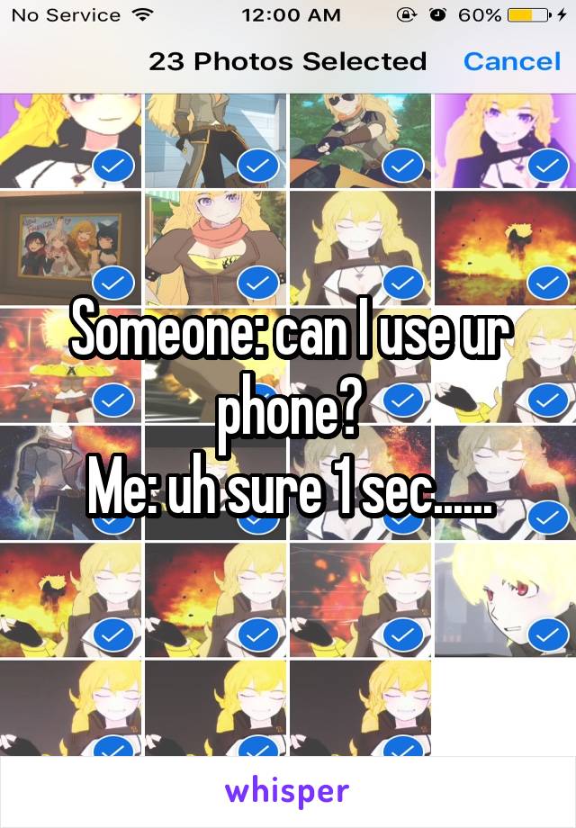 Someone: can I use ur phone?
Me: uh sure 1 sec......